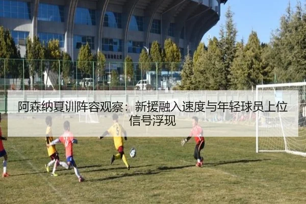 阿森纳夏训阵容观察：新援融入速度与年轻球员上位信号浮现